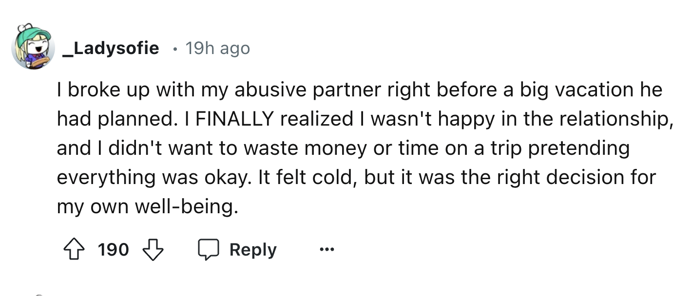 circle - _ Ladysofie 19h ago I broke up with my abusive partner right before a big vacation he had planned. I Finally realized I wasn't happy in the relationship, and I didn't want to waste money or time on a trip pretending everything was okay. It felt c